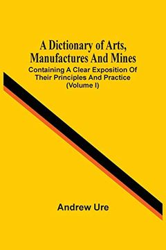 portada A Dictionary of Arts, Manufactures and Mines: Containing a Clear Exposition of Their Principles and Practice (Volume i) (in English)