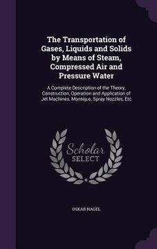 portada The Transportation of Gases, Liquids and Solids by Means of Steam, Compressed Air and Pressure Water: A Complete Description of the Theory, Constructi