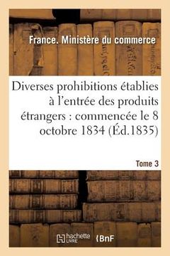 portada Diverses Prohibitions Établies À l'Entrée Des Produits Étrangers: Commencée Le 8 Octobre 1834 (en Francés)