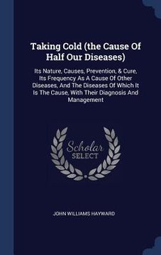 portada Taking Cold (the Cause Of Half Our Diseases): Its Nature, Causes, Prevention, & Cure, Its Frequency As A Cause Of Other Diseases, And The Diseases Of