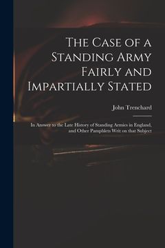 portada The Case of a Standing Army Fairly and Impartially Stated: in Answer to the Late History of Standing Armies in England, and Other Pamphlets Writ on Th