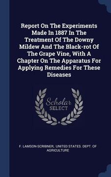 portada Report On The Experiments Made In 1887 In The Treatment Of The Downy Mildew And The Black-rot Of The Grape Vine, With A Chapter On The Apparatus For A