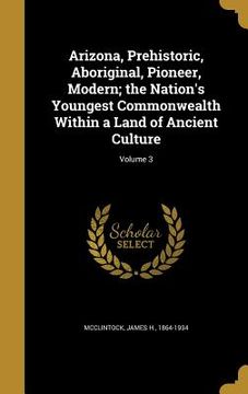 portada Arizona, Prehistoric, Aboriginal, Pioneer, Modern; the Nation's Youngest Commonwealth Within a Land of Ancient Culture; Volume 3 (en Inglés)