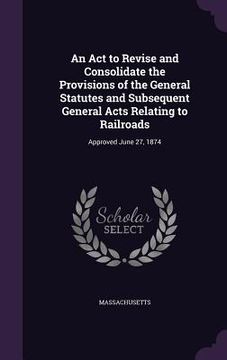 portada An Act to Revise and Consolidate the Provisions of the General Statutes and Subsequent General Acts Relating to Railroads: Approved June 27, 1874 (in English)