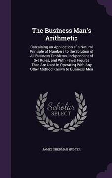 portada The Business Man's Arithmetic: Containing an Application of a Natural Principle of Numbers to the Solution of All Business Problems, Independent of S (in English)