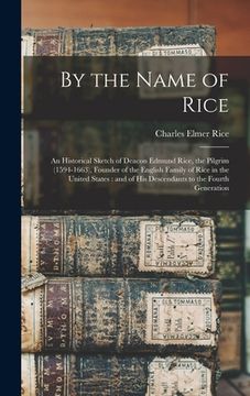 portada By the Name of Rice: An Historical Sketch of Deacon Edmund Rice, the Pilgrim (1594-1663), Founder of the English Family of Rice in the Unit (en Inglés)