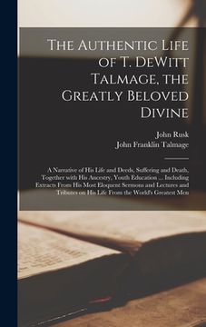 portada The Authentic Life of T. DeWitt Talmage, the Greatly Beloved Divine [microform]: a Narrative of His Life and Deeds, Suffering and Death, Together With