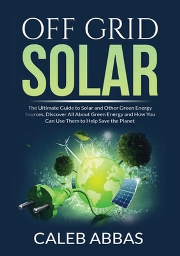 Off Grid Solar the Ultimate Guide to Solar and Other Green Energy Sources, Discover all About Green Energy and how you can use Them to Help Save the Planet (en Inglés)