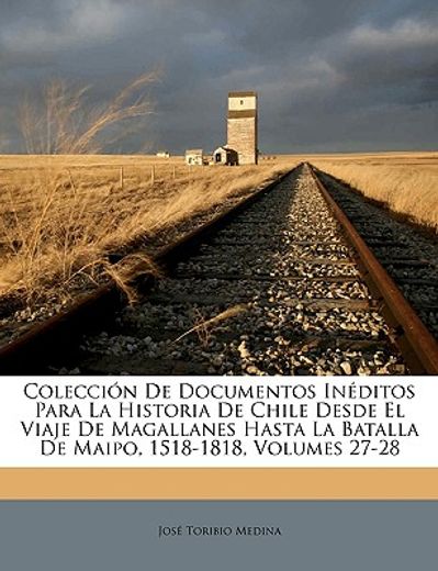 coleccin de documentos inditos para la historia de chile desde el viaje de magallanes hasta la batalla de maipo, 1518-1818, volumes 27-28