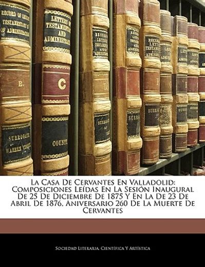 la casa de cervantes en valladolid: composiciones ledas en la sesin inaugural de 25 de diciembre de 1875 y en la de 23 de abril de 1876, aniversario