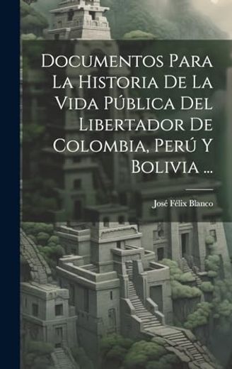 Documentos Para la Historia de la Vida Pública del Libertador de Colombia, Perú y Bolivia.