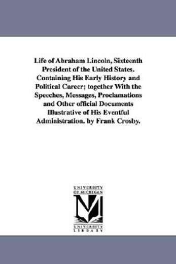 life of abraham lincoln, sixteenth president of the united states, containing his early history and political career, together with the speeches, messages, proclamations and other official documents i