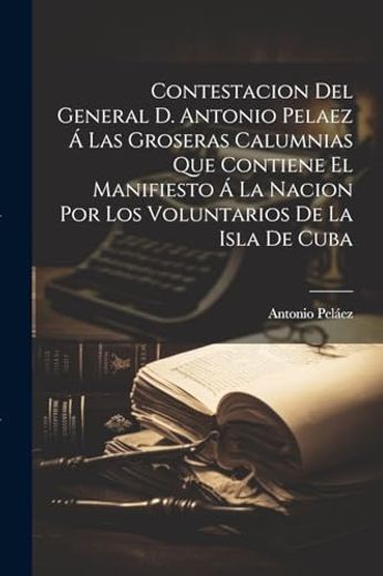 Contestacion del General d. Antonio Pelaez á las Groseras Calumnias que Contiene el Manifiesto á la Nacion por los Voluntarios de la Isla de Cuba