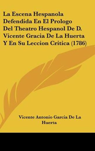 La Escena Hespanola Defendida en el Prologo del Theatro Hespanol de d. Vicente Gracia de la Huerta y en su Leccion Critica (1786)