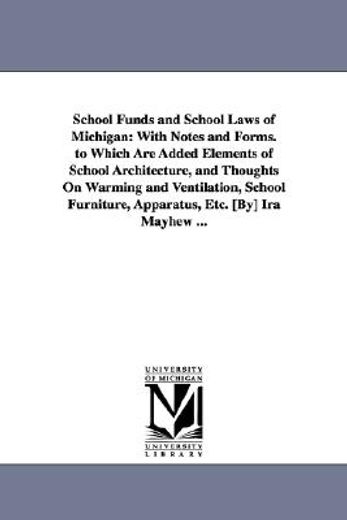 school funds and school laws of michigan, with notes and forms to which are added elements of school architecture, and thoughts on warming and ventilation, school furniture, apparatus, etc.