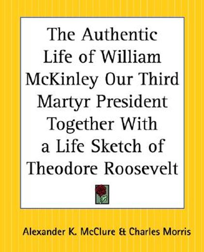 the authentic life of william mckinley our third martyr president together with a life sketch of theodore roosevelt