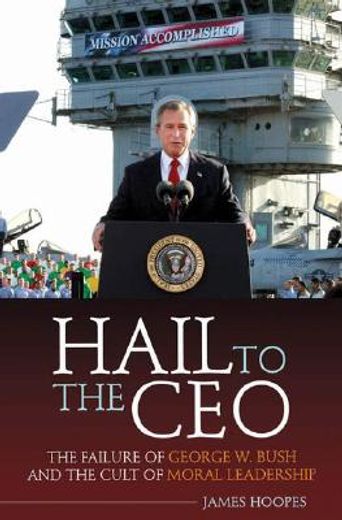 hail to the ceo,the failure of george w. bush and the cult of moral leadership