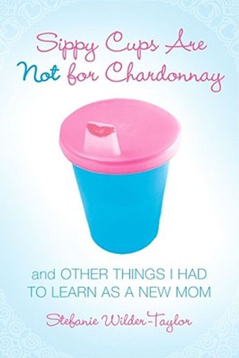 sippy cups are not for chardonnay,and other things i had to learn as a new mom (en Inglés)