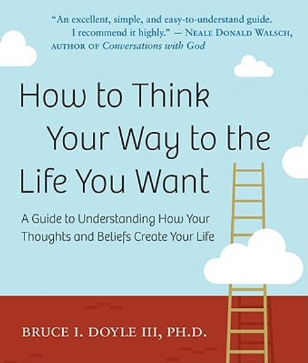 how to think your way to the life you want,a guide to understanding how your thoughts and beliefs create your life