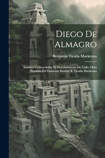 Diego de Almagro; Estudios Criticos Sobre el Descubrimiento de Chile; Obra Póstuma del Eminente Escritor b. Vicuña Mackenna