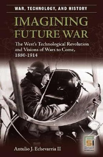 imagining future war,the west´s technological revolution and visions of wars to come, 1880-1914