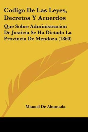 Codigo de las Leyes, Decretos y Acuerdos: Que Sobre Administracion de Justicia se ha Dictado la Provincia de Mendoza (1860) (in Spanish)