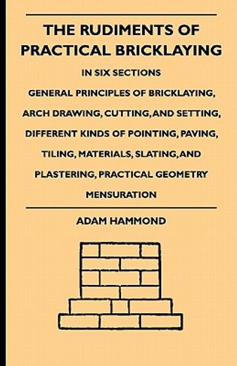 the rudiments of practical bricklaying,in six sections - general principles of bricklaying, arch drawing, cutting, and setting, different k