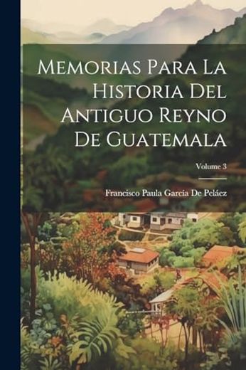 Memorias Para la Historia del Antiguo Reyno de Guatemala; Volume 3