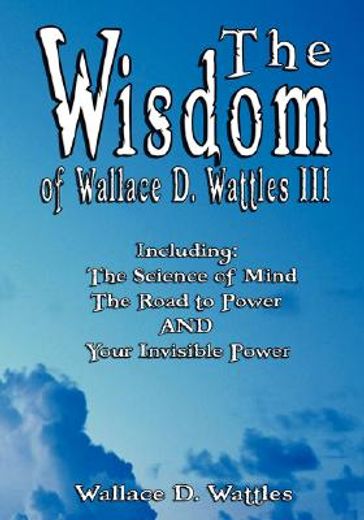 the wisdom of wallace d. wattles iii - including: the science of mind, the road to power and your invisible power