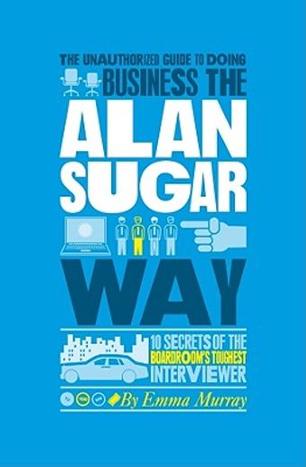The Unauthorized Guide to Doing Business the Alan Sugar Way: 10 Secrets of the Boardroom's Toughest Interviewer (en Inglés)