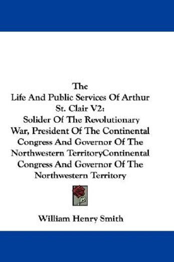 the life and public services of arthur st. clair: solider of the revolutionary war, president of the continental congress and governor of the northwestern territory