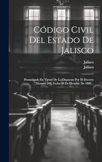 Código Civil del Estado de Jalisco: Promulgado en Virtud de lo Dispuesto por el Decreto Número 208, Fecha 30 de Octubre de 1886.