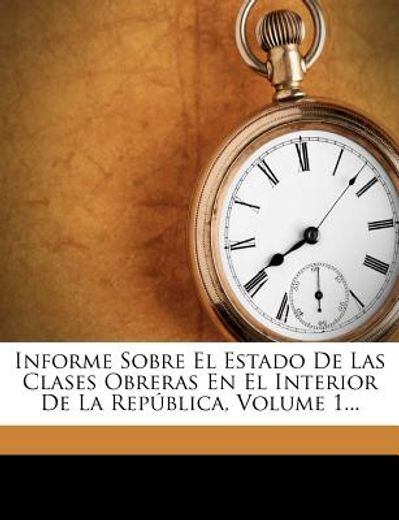 informe sobre el estado de las clases obreras en el interior de la rep blica, volume 1...