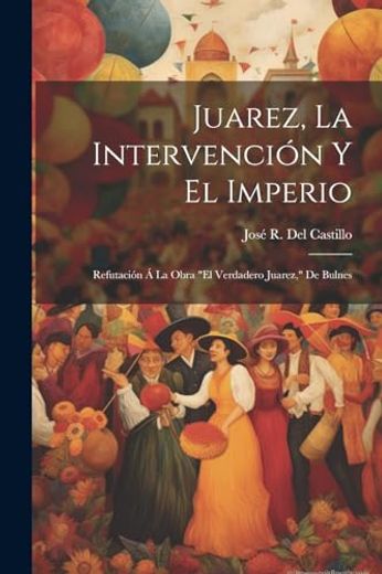 Juarez, la Intervención y el Imperio: Refutación á la Obra "el Verdadero Juarez," de Bulnes