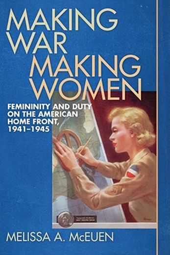 making war, making women,femininity and duty on the american home front, 1941-1945