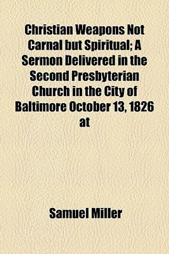 christian weapons not carnal but spiritual,a sermon delivered in the second presbyterian church in the city of baltimore october 13, 1826 at th