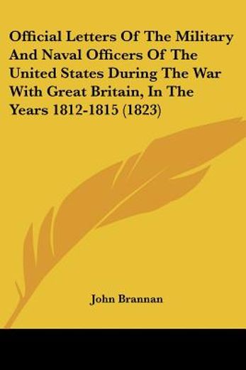 official letters of the military and naval officers of the united states, during the war with great britain, in the years 1812-1815,with some additional letters and documents elucidating the history of that period