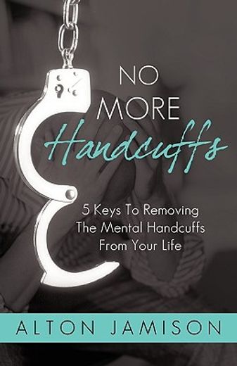 no more handcuffs,5 keys to removing the mental handcuffs from your life