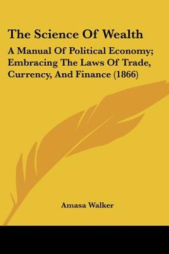 the science of wealth: a manual of political economy; embracing the laws of trade, currency, and fin