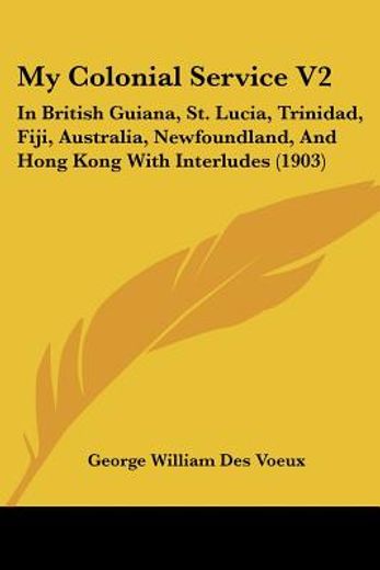 my colonial service,in british guiana, st. lucia, trinidad, fiji, australia, newfoundland, and hong kong with interludes