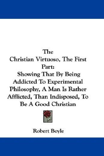 the christian virtuoso, the first part: showing that by being addicted to experimental philosophy, a