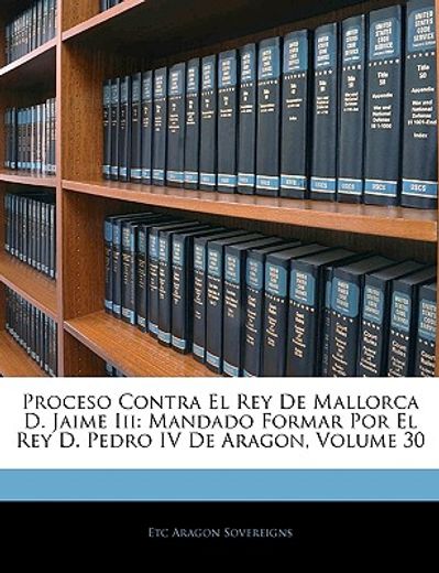 proceso contra el rey de mallorca d. jaime iii: mandado formar por el rey d. pedro iv de aragon, volume 30