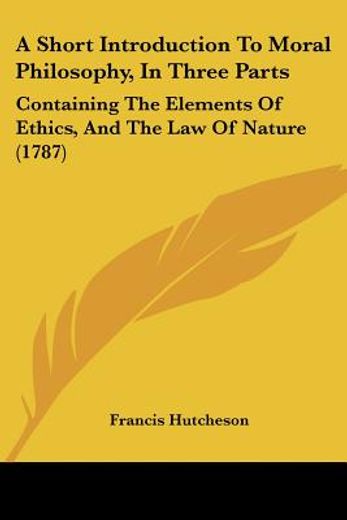 a short introduction to moral philosophy in three parts,containing the elements of ethics, and the law of nature
