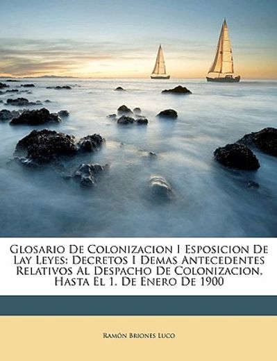 glosario de colonizacion i esposicion de lay leyes: decretos i demas antecedentes relativos al despacho de colonizacion, hasta el 1. de enero de 1900