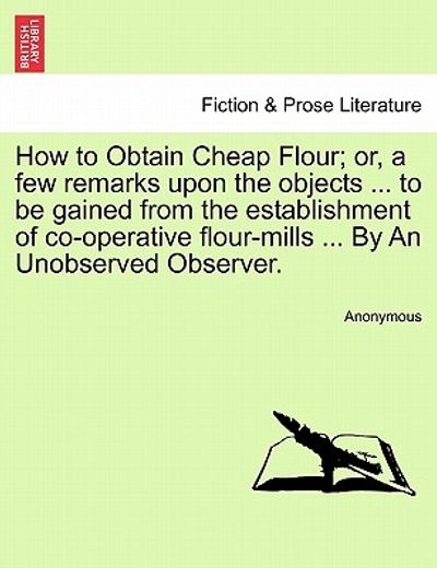 how to obtain cheap flour; or, a few remarks upon the objects ... to be gained from the establishment of co-operative flour-mills ... by an unobserved