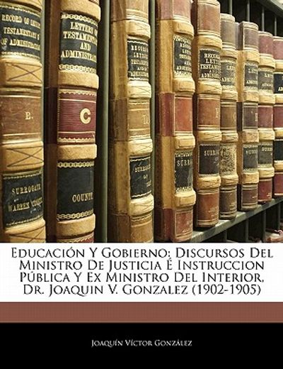 educaci n y gobierno: discursos del ministro de justicia instruccion p blica y ex ministro del interior, dr. joaquin v. gonzalez (1902-1905)