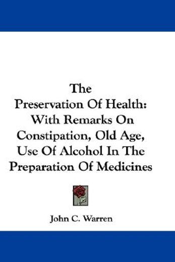 the preservation of health,with remarks on constipation, old age, use of alcohol in the preparation of medicines