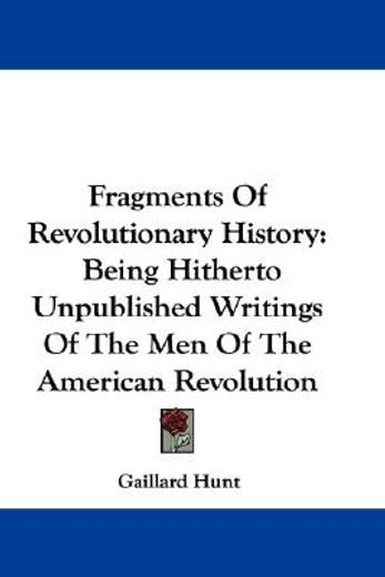fragments of revolutionary history,being hitherto unpublished writings of the men of the american revolution